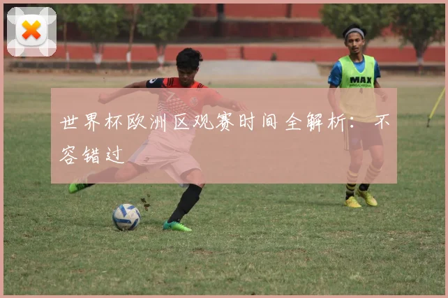 世界杯欧洲区观赛时间全解析:不容错过