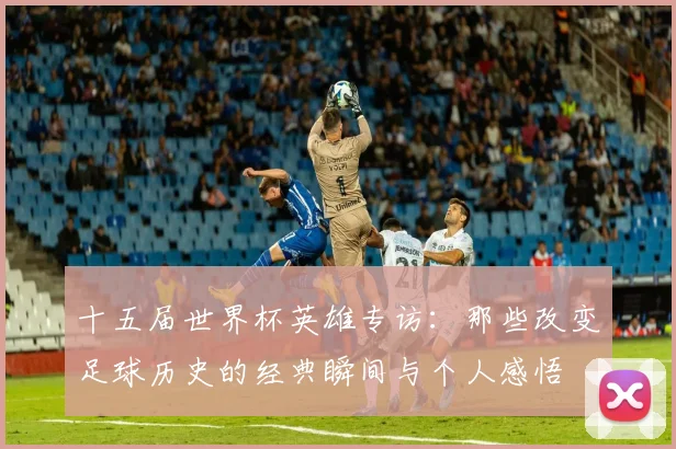 十五届世界杯英雄专访:那些改变足球历史的经典瞬间与个人感悟
