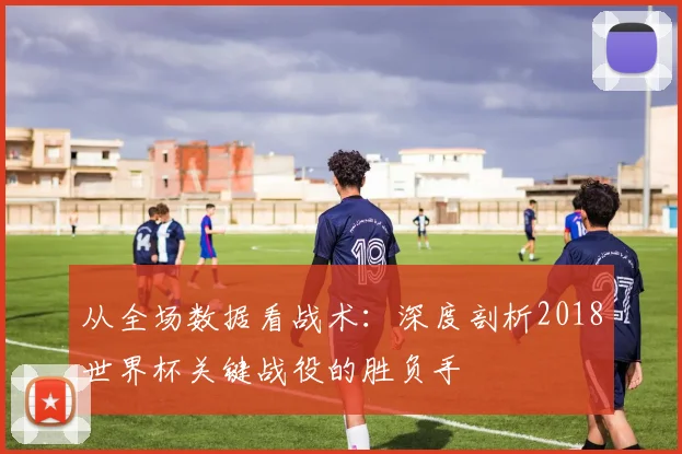 从全场数据看战术：深度剖析2018世界杯关键战役的胜负手