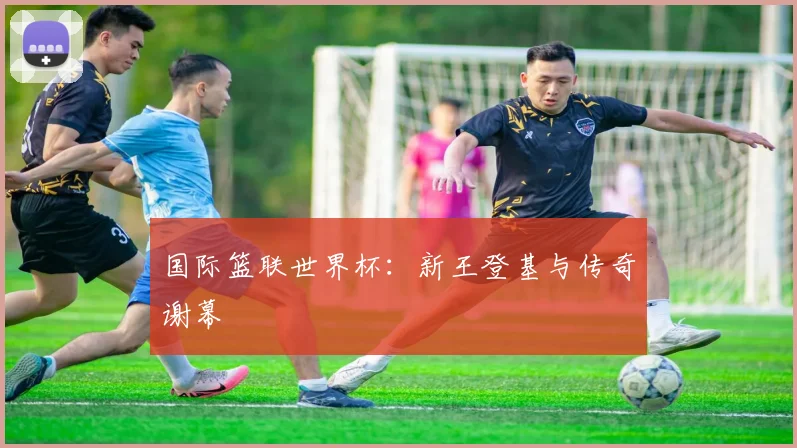 国际篮联世界杯:新王登基与传奇谢幕