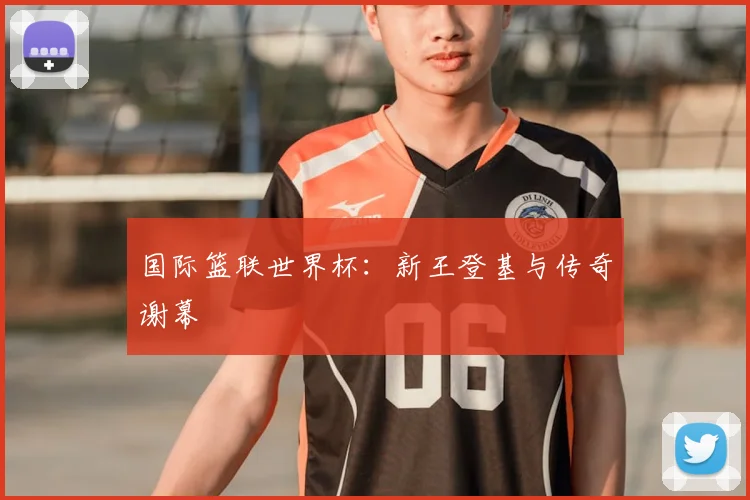 国际篮联世界杯:新王登基与传奇谢幕