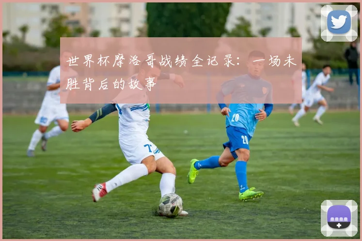 世界杯摩洛哥战绩全记录:一场未胜背后的故事