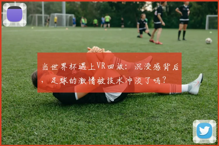 当世界杯遇上VR回放:沉浸感背后,足球的激情被技术冲淡了吗?
