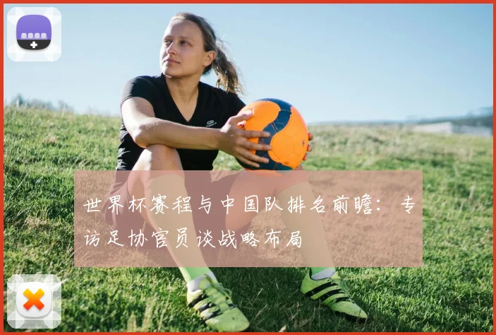 世界杯赛程与中国队排名前瞻:专访足协官员谈战略布局