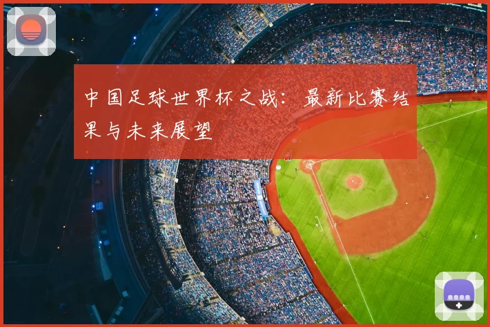 中国足球世界杯之战:最新比赛结果与未来展望
