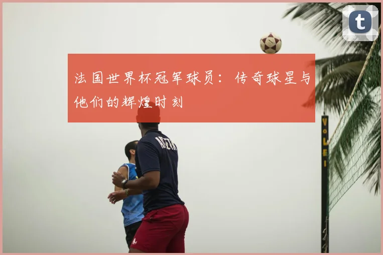 法国世界杯冠军球员:传奇球星与他们的辉煌时刻