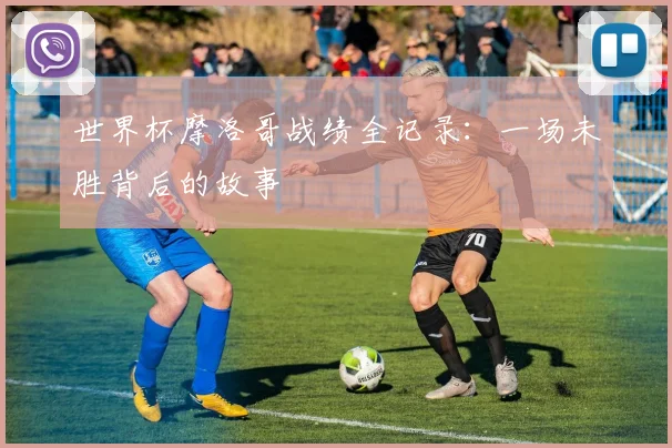 世界杯摩洛哥战绩全记录:一场未胜背后的故事