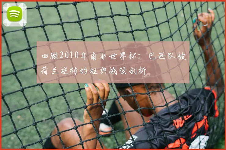 回顾2010年南非世界杯：巴西队被荷兰逆转的经典战役剖析