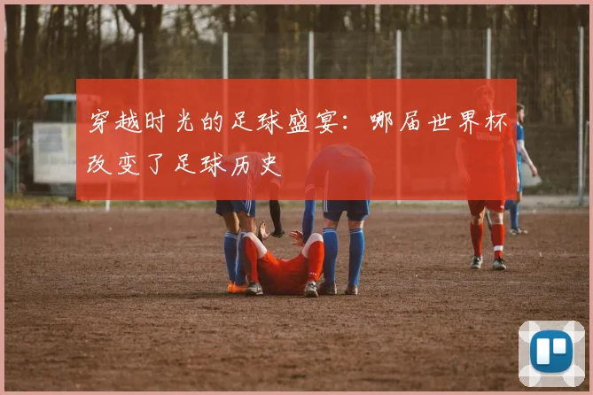 穿越时光的足球盛宴：哪届世界杯改变了足球历史