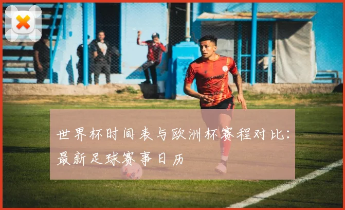 世界杯时间表与欧洲杯赛程对比：最新足球赛事日历