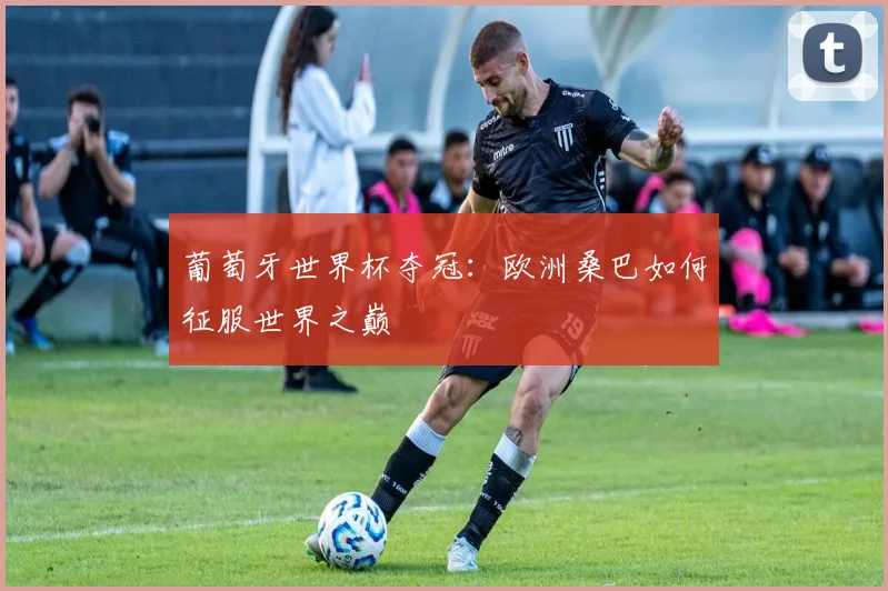 葡萄牙世界杯夺冠：欧洲桑巴如何征服世界之巅