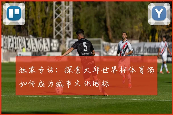 独家专访：探索大邱世界杯体育场如何成为城市文化地标