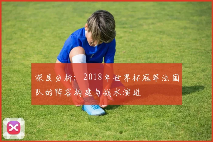 深度分析：2018年世界杯冠军法国队的阵容构建与战术演进