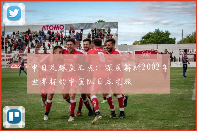 中日足球交汇点：深度解析2002年世界杯的中国队日本之旅